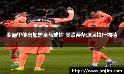 罗德里传出加盟皇马或许 曼联预备迎回拉什福德